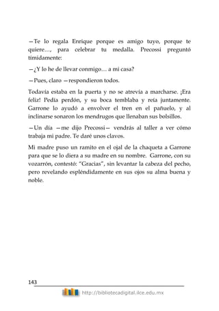 143
http://bibliotecadigital.ilce.edu.mx
—Te lo regala Enrique porque es amigo tuyo, porque te
quiere…, para celebrar tu medalla. Precossi preguntó
tímidamente:
—¿Y lo he de llevar conmigo… a mi casa?
—Pues, claro —respondieron todos.
Todavía estaba en la puerta y no se atrevía a marcharse. ¡Era
feliz! Pedía perdón, y su boca temblaba y reía juntamente.
Garrone lo ayudó a envolver el tren en el pañuelo, y al
inclinarse sonaron los mendrugos que llenaban sus bolsillos.
—Un día —me dijo Precossi— vendrás al taller a ver cómo
trabaja mi padre. Te daré unos clavos.
Mi madre puso un ramito en el ojal de la chaqueta a Garrone
para que se lo diera a su madre en su nombre. Garrone, con su
vozarrón, contestó: ―Gracias‖, sin levantar la cabeza del pecho,
pero revelando espléndidamente en sus ojos su alma buena y
noble.
 
