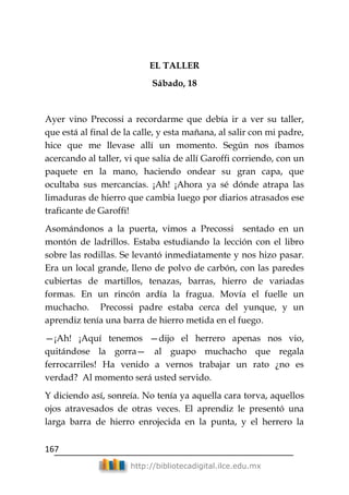 167
http://bibliotecadigital.ilce.edu.mx
EL TALLER
Sábado, 18
Ayer vino Precossi a recordarme que debía ir a ver su taller,
que está al final de la calle, y esta mañana, al salir con mi padre,
hice que me llevase allí un momento. Según nos íbamos
acercando al taller, vi que salía de allí Garoffi corriendo, con un
paquete en la mano, haciendo ondear su gran capa, que
ocultaba sus mercancías. ¡Ah! ¡Ahora ya sé dónde atrapa las
limaduras de hierro que cambia luego por diarios atrasados ese
traficante de Garoffi!
Asomándonos a la puerta, vimos a Precossi sentado en un
montón de ladrillos. Estaba estudiando la lección con el libro
sobre las rodillas. Se levantó inmediatamente y nos hizo pasar.
Era un local grande, lleno de polvo de carbón, con las paredes
cubiertas de martillos, tenazas, barras, hierro de variadas
formas. En un rincón ardía la fragua. Movía el fuelle un
muchacho. Precossi padre estaba cerca del yunque, y un
aprendiz tenía una barra de hierro metida en el fuego.
—¡Ah! ¡Aquí tenemos —dijo el herrero apenas nos vio,
quitándose la gorra— al guapo muchacho que regala
ferrocarriles! Ha venido a vernos trabajar un rato ¿no es
verdad? Al momento será usted servido.
Y diciendo así, sonreía. No tenía ya aquella cara torva, aquellos
ojos atravesados de otras veces. El aprendiz le presentó una
larga barra de hierro enrojecida en la punta, y el herrero la
 
