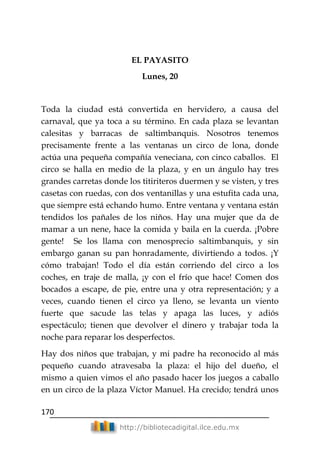 170
http://bibliotecadigital.ilce.edu.mx
EL PAYASITO
Lunes, 20
Toda la ciudad está convertida en hervidero, a causa del
carnaval, que ya toca a su término. En cada plaza se levantan
calesitas y barracas de saltimbanquis. Nosotros tenemos
precisamente frente a las ventanas un circo de lona, donde
actúa una pequeña compañía veneciana, con cinco caballos. El
circo se halla en medio de la plaza, y en un ángulo hay tres
grandes carretas donde los titiriteros duermen y se visten, y tres
casetas con ruedas, con dos ventanillas y una estufita cada una,
que siempre está echando humo. Entre ventana y ventana están
tendidos los pañales de los niños. Hay una mujer que da de
mamar a un nene, hace la comida y baila en la cuerda. ¡Pobre
gente! Se los llama con menosprecio saltimbanquis, y sin
embargo ganan su pan honradamente, divirtiendo a todos. ¡Y
cómo trabajan! Todo el día están corriendo del circo a los
coches, en traje de malla, ¡y con el frío que hace! Comen dos
bocados a escape, de pie, entre una y otra representación; y a
veces, cuando tienen el circo ya lleno, se levanta un viento
fuerte que sacude las telas y apaga las luces, y adiós
espectáculo; tienen que devolver el dinero y trabajar toda la
noche para reparar los desperfectos.
Hay dos niños que trabajan, y mi padre ha reconocido al más
pequeño cuando atravesaba la plaza: el hijo del dueño, el
mismo a quien vimos el año pasado hacer los juegos a caballo
en un circo de la plaza Víctor Manuel. Ha crecido; tendrá unos
 