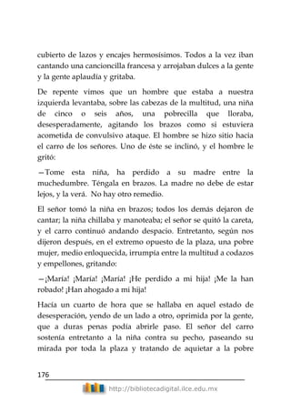 176
http://bibliotecadigital.ilce.edu.mx
cubierto de lazos y encajes hermosísimos. Todos a la vez iban
cantando una cancioncilla francesa y arrojaban dulces a la gente
y la gente aplaudía y gritaba.
De repente vimos que un hombre que estaba a nuestra
izquierda levantaba, sobre las cabezas de la multitud, una niña
de cinco o seis años, una pobrecilla que lloraba,
desesperadamente, agitando los brazos como si estuviera
acometida de convulsivo ataque. El hombre se hizo sitio hacia
el carro de los señores. Uno de éste se inclinó, y el hombre le
gritó:
—Tome esta niña, ha perdido a su madre entre la
muchedumbre. Téngala en brazos. La madre no debe de estar
lejos, y la verá. No hay otro remedio.
El señor tomó la niña en brazos; todos los demás dejaron de
cantar; la niña chillaba y manoteaba; el señor se quitó la careta,
y el carro continuó andando despacio. Entretanto, según nos
dijeron después, en el extremo opuesto de la plaza, una pobre
mujer, medio enloquecida, irrumpía entre la multitud a codazos
y empellones, gritando:
—¡María! ¡María! ¡María! ¡He perdido a mi hija! ¡Me la han
robado! ¡Han ahogado a mi hija!
Hacía un cuarto de hora que se hallaba en aquel estado de
desesperación, yendo de un lado a otro, oprimida por la gente,
que a duras penas podía abrirle paso. El señor del carro
sostenía entretanto a la niña contra su pecho, paseando su
mirada por toda la plaza y tratando de aquietar a la pobre
 