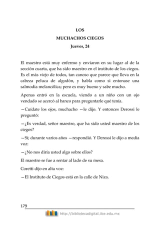 179
http://bibliotecadigital.ilce.edu.mx
LOS
MUCHACHOS CIEGOS
Jueves, 24
El maestro está muy enfermo y enviaron en su lugar al de la
sección cuarta, que ha sido maestro en el instituto de los ciegos.
Es el más viejo de todos, tan canoso que parece que lleva en la
cabeza peluca de algodón, y habla como si entonase una
salmodia melancólica; pero es muy bueno y sabe mucho.
Apenas entró en la escuela, viendo a un niño con un ojo
vendado se acercó al banco para preguntarle qué tenía.
—Cuídate los ojos, muchacho —le dijo. Y entonces Derossi le
preguntó:
—¿Es verdad, señor maestro, que ha sido usted maestro de los
ciegos?
—Sí; durante varios años —respondió. Y Derossi le dijo a media
voz:
—¿No nos diría usted algo sobre ellos?
El maestro se fue a sentar al lado de su mesa.
Coretti dijo en alta voz:
—El Instituto de Ciegos está en la calle de Niza.
 
