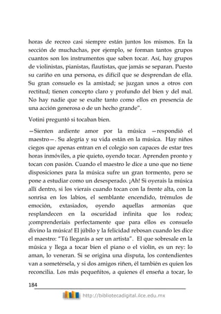 184
http://bibliotecadigital.ilce.edu.mx
horas de recreo casi siempre están juntos los mismos. En la
sección de muchachas, por ejemplo, se forman tantos grupos
cuantos son los instrumentos que saben tocar. Así, hay grupos
de violinistas, pianistas, flautistas, que jamás se separan. Puesto
su cariño en una persona, es difícil que se desprendan de ella.
Su gran consuelo es la amistad; se juzgan unos a otros con
rectitud; tienen concepto claro y profundo del bien y del mal.
No hay nadie que se exalte tanto como ellos en presencia de
una acción generosa o de un hecho grande‖.
Votini preguntó si tocaban bien.
—Sienten ardiente amor por la música —respondió el
maestro—. Su alegría y su vida están en la música. Hay niños
ciegos que apenas entran en el colegio son capaces de estar tres
horas inmóviles, a pie quieto, oyendo tocar. Aprenden pronto y
tocan con pasión. Cuando el maestro le dice a uno que no tiene
disposiciones para la música sufre un gran tormento, pero se
pone a estudiar como un desesperado. ¡Ah! Si oyerais la música
allí dentro, si los vierais cuando tocan con la frente alta, con la
sonrisa en los labios, el semblante encendido, trémulos de
emoción, extasiados, oyendo aquellas armonías que
resplandecen en la oscuridad infinita que los rodea;
¡comprenderíais perfectamente que para ellos es consuelo
divino la música! El júbilo y la felicidad rebosan cuando les dice
el maestro: ―Tú llegarás a ser un artista‖. El que sobresale en la
música y llega a tocar bien el piano o el violín, es un rey: lo
aman, lo veneran. Si se origina una disputa, los contendientes
van a sometérsela, y si dos amigos riñen, él también es quien los
reconcilia. Los más pequeñitos, a quienes él enseña a tocar, lo
 
