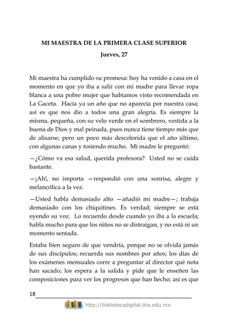 18
http://bibliotecadigital.ilce.edu.mx
MI MAESTRA DE LA PRIMERA CLASE SUPERIOR
Jueves, 27
Mi maestra ha cumplido su promesa: hoy ha venido a casa en el
momento en que yo iba a salir con mi madre para llevar ropa
blanca a una pobre mujer que habíamos visto recomendada en
La Gaceta. Hacía ya un año que no aparecía por nuestra casa;
así es que nos dio a todos una gran alegría. Es siempre la
misma, pequeña, con su velo verde en el sombrero, vestida a la
buena de Dios y mal peinada, pues nunca tiene tiempo más que
de alisarse; pero un poco más descolorida que el año último,
con algunas canas y tosiendo mucho. Mi madre le preguntó:
—¿Cómo va esa salud, querida profesora? Usted no se cuida
bastante.
—¡Ah!, no importa —respondió con una sonrisa, alegre y
melancólica a la vez.
—Usted habla demasiado alto —añadió mi madre—; trabaja
demasiado con los chiquitines. Es verdad; siempre se está
oyendo su voz. Lo recuerdo desde cuando yo iba a la escuela;
habla mucho para que los niños no se distraigan, y no está ni un
momento sentada.
Estaba bien seguro de que vendría, porque no se olvida jamás
de sus discípulos; recuerda sus nombres por años; los días de
los exámenes mensuales corre a preguntar al director qué nota
han sacado; los espera a la salida y pide que le enseñen las
composiciones para ver los progresos que han hecho; así es que
 