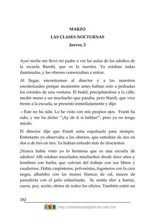 192
http://bibliotecadigital.ilce.edu.mx
MARZO
LAS CLASES NOCTURNAS
Jueves, 2
Ayer noche me llevó mi padre a ver las aulas de los adultos de
la escuela Baretti, que es la nuestra. Ya estaban todas
iluminadas, y los obreros comenzaban a entrar.
Al llegar, encontramos al director y a los maestros
encolerizados porque momentos antes habían roto a pedradas
los cristales de una ventana. El bedel, precipitándose a la calle,
medió mano a un muchacho que pasaba, pero Stardi, que vive
frente a la escuela, se presentó inmediatamente y dijo:
—Éste no ha sido. Lo he visto con mis propios ojos. Franti ha
sido, y me ha dicho: ―¡Ay de ti si hablas!‖; pero yo no tengo
miedo.
El director dijo que Franti sería expulsado para siempre.
Entretanto yo observaba a los obreros, que entraban de dos en
dos o de tres en tres. Ya habían entrado más de doscientos.
¡Nunca había visto yo lo hermosa que es una escuela de
adultos! Allí estaban mezclados muchachos desde doce años y
hombres con barba, que volvían del trabajo con sus libros y
cuadernos. Había carpinteros, polvoristas, fogoneros con la cara
negra, albañiles con las manos blancas de cal, mozos de
panadería con el pelo enharinado. Se sentía olor a barniz,
cuero, pez, aceite; olores de todos los oficios. También entró un
 
