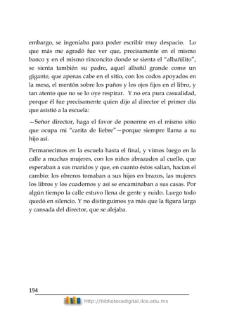 194
http://bibliotecadigital.ilce.edu.mx
embargo, se ingeniaba para poder escribir muy despacio. Lo
que más me agradó fue ver que, precisamente en el mismo
banco y en el mismo rinconcito donde se sienta el ―albañilito‖,
se sienta también su padre, aquel albañil grande como un
gigante, que apenas cabe en el sitio, con los codos apoyados en
la mesa, el mentón sobre los puños y los ojos fijos en el libro, y
tan atento que no se lo oye respirar. Y no era pura casualidad,
porque él fue precisamente quien dijo al director el primer día
que asistió a la escuela:
—Señor director, haga el favor de ponerme en el mismo sitio
que ocupa mi ―carita de liebre‖—porque siempre llama a su
hijo así.
Permanecimos en la escuela hasta el final, y vimos luego en la
calle a muchas mujeres, con los niños abrazados al cuello, que
esperaban a sus maridos y que, en cuanto éstos salían, hacían el
cambio: los obreros tomaban a sus hijos en brazos, las mujeres
los libros y los cuadernos y así se encaminaban a sus casas. Por
algún tiempo la calle estuvo llena de gente y ruido. Luego todo
quedó en silencio. Y no distinguimos ya más que la figura larga
y cansada del director, que se alejaba.
 