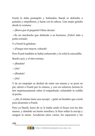 196
http://bibliotecadigital.ilce.edu.mx
Franti le daba puntapiés y bofetadas; Stardi se defendía a
patadas y empellones, y hasta con la cabeza. Una mujer gritaba
desde la ventana:
—¡Bravo por el pequeño! Otras decían:
—Es un muchacho que defiende a su hermana. ¡Valor! dale a
puño cerrado.
Y a Franti le gritaban:
—¡Porque eres mayor, cobarde!
Pero Franti también se había enfurecido, y le echó la zancadilla.
Stardi cayó, y el otro encima.
—¡Ríndete!
—¡No!
—¡Ríndete!
—¡No!
Y de un empujón se deslizó de entre sus manos y se puso en
pie; aferró a Franti por la cintura, y con un esfuerzo furioso lo
tiró impetuosamente sobre el empedrado, echándole la rodilla
al pecho.
—¡Ah, el infame tiene una navaja! —gritó un hombre que corrió
para desarmar a Franti.
Pero ya Stardi, fuera de sí, le había asido el brazo con las dos
manos, y dándole un fuerte mordisco, le hizo soltar la navaja y
sangrar la mano. Acudieron otros varios, los separaron y los
 