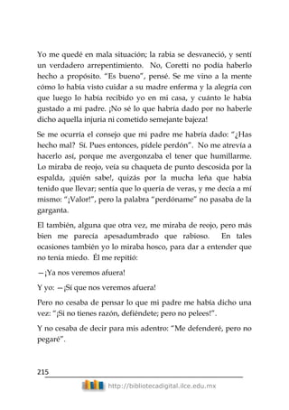215
http://bibliotecadigital.ilce.edu.mx
Yo me quedé en mala situación; la rabia se desvaneció, y sentí
un verdadero arrepentimiento. No, Coretti no podía haberlo
hecho a propósito. ―Es bueno‖, pensé. Se me vino a la mente
cómo lo había visto cuidar a su madre enferma y la alegría con
que luego lo había recibido yo en mi casa, y cuánto le había
gustado a mi padre. ¡No sé lo que habría dado por no haberle
dicho aquella injuria ni cometido semejante bajeza!
Se me ocurría el consejo que mi padre me habría dado: ―¿Has
hecho mal? Sí. Pues entonces, pídele perdón‖. No me atrevía a
hacerlo así, porque me avergonzaba el tener que humillarme.
Lo miraba de reojo, veía su chaqueta de punto descosida por la
espalda, ¡quién sabe!, quizás por la mucha leña que había
tenido que llevar; sentía que lo quería de veras, y me decía a mí
mismo: ―¡Valor!‖, pero la palabra ―perdóname‖ no pasaba de la
garganta.
El también, alguna que otra vez, me miraba de reojo, pero más
bien me parecía apesadumbrado que rabioso. En tales
ocasiones también yo lo miraba hosco, para dar a entender que
no tenía miedo. Él me repitió:
—¡Ya nos veremos afuera!
Y yo: —¡Sí que nos veremos afuera!
Pero no cesaba de pensar lo que mi padre me había dicho una
vez: ―¡Si no tienes razón, defiéndete; pero no pelees!‖.
Y no cesaba de decir para mis adentro: ―Me defenderé, pero no
pegaré‖.
 