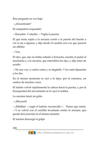 226
http://bibliotecadigital.ilce.edu.mx
Éste preguntó en voz baja:
—¿Encontraste?
El compañero respondió:
—Encontré. Y añadió: —Vigila la puerta.
El que tenía sujeta a la anciana corrió a la puerta del huerto a
ver si oía a alguien, y dijo desde el cuartito con voz que pareció
un silbido:
—Ven.
El otro, que aún no había soltado a Ferrucho, enseñó el puñal al
muchacho y a la anciana, que entreabría los ojos, y dijo antes de
acudir:
—Ni una voz, o vuelvo atrás y os degüello. Y los miró fijamente
a los dos.
En el mismo momento se oyó a lo lejos, por la carretera, un
cántico de muchas voces.
El ladrón volvió rápidamente la cabeza hacia la puerta, y por la
brusquedad del movimiento se le cayó el antifaz.
La anciana lanzó un grito:
—¡Mozzoni!
—¡Maldita! —rugió el ladrón, reconocido—. Tienes que morir.
—Y se volvió con el cuchillo levantado contra la anciana, que
quedó desvanecida en el mismo instante.
El asesino descargó el golpe.
 