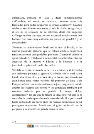 235
http://bibliotecadigital.ilce.edu.mx
aumentaba, pensaba en Italia y decía imperiosamente:
<<Curadme; mi mente se oscurece; necesito todas mis
facultades para poder ocuparme de graves asuntos>>. Cuando
estaba en sus últimos momentos, y toda la ciudad se agitaba, y
el rey no se separaba de su cabecera, decía con angustia:
<<Tengo muchas cosa que deciros, majestad; muchas cosas que
haceros ver, pero estoy enfermo, no puedo, no puedo>> y se
desconsolaba.
―Siempre su pensamiento febril volaba tras el Estado, a las
nuevas provincias italianas que se habían unido a nosotros, a
tantas otras cosas que quedaban por hacer. Cuando el delirio se
apoderaba de él: <<Educad a la infancia>>, exclamaba entre las
angustias de la muerte, <<Educad a la infancia y a la
juventud…, gobernad con la libertad>>.
―El delirio crecía, la muerte se le venía encima, y él invocaba
con ardientes palabras al general Garibaldi, con el cual había
tenido disentimientos, y a Venecia y a Roma, que todavía no
eran libres; tenía vastas visiones del porvenir de Italia y de
Europa; soñaba con una invasión extranjera; preguntaba dónde
estaban los cuerpos del ejército y los generales; temblaba por
nosotros todavía, por su pueblo. Su mayor dolor,
¿comprendes?, no era que le faltara la vida, sino ver que se le
escapaba la patria, que aún tenía necesidad de él y por la cual
había consumido en pocos años las fuerzas desmedidas de su
prodigioso organismo. Murió con el grito de batalla en la
garganta, y su muerte fue grande como su vida.
 