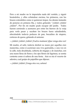 250
http://bibliotecadigital.ilce.edu.mx
Pero a mi madre no le importaba nada del vestido, y siguió
besándolos, y ellos echándose encima; los primeros, con los
brazos extendidos como si quisieran trepar, los demás tratando
de ponerse en primera fila, y todos gritando: ―¡Adiós! ¡Adiós!
¡Adiós!‖. Por fin mi madre pudo escapar del jardín. Todos
fueron corriendo a asomarse por entre los hierros de la verja
para verla pasar y sacaban los brazos fuera saludándola,
ofreciéndole todavía pedazos de pan, bocaditos de níspero,
cortezas de queso, gritando al unísono:
—¡Adiós! ¡Adiós! ¡Adiós! ¡Vuelva mañana! ¡Que venga otra vez!
Mi madre, al salir, todavía deslizó su mano por aquellas cien
manecitas, como si acariciase una viva guirnalda, y una vez en
la calle, toda desaliñada, cubierta de migajas y de manchas, con
una mano llena de flores y los ojos llenos de lágrimas, se sentía
contenta como si saliera de una fiesta. Aún se oía el vocerío de
adentro, cual gorjeo de pajarillos que dijeran:
—¡Adiós! ¡Adiós! ¡Venga otra vez, señora!
 