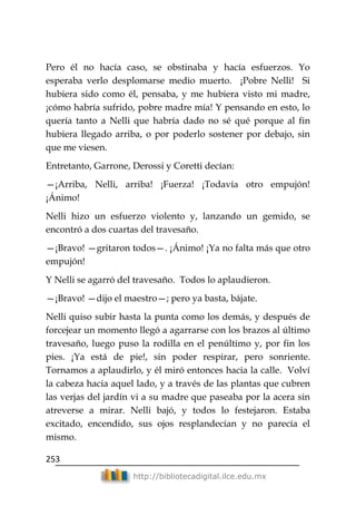 253
http://bibliotecadigital.ilce.edu.mx
Pero él no hacía caso, se obstinaba y hacía esfuerzos. Yo
esperaba verlo desplomarse medio muerto. ¡Pobre Nelli! Si
hubiera sido como él, pensaba, y me hubiera visto mi madre,
¡cómo habría sufrido, pobre madre mía! Y pensando en esto, lo
quería tanto a Nelli que habría dado no sé qué porque al fin
hubiera llegado arriba, o por poderlo sostener por debajo, sin
que me viesen.
Entretanto, Garrone, Derossi y Coretti decían:
—¡Arriba, Nelli, arriba! ¡Fuerza! ¡Todavía otro empujón!
¡Ánimo!
Nelli hizo un esfuerzo violento y, lanzando un gemido, se
encontró a dos cuartas del travesaño.
—¡Bravo! —gritaron todos—. ¡Ánimo! ¡Ya no falta más que otro
empujón!
Y Nelli se agarró del travesaño. Todos lo aplaudieron.
—¡Bravo! —dijo el maestro—; pero ya basta, bájate.
Nelli quiso subir hasta la punta como los demás, y después de
forcejear un momento llegó a agarrarse con los brazos al último
travesaño, luego puso la rodilla en el penúltimo y, por fin los
pies. ¡Ya está de pie!, sin poder respirar, pero sonriente.
Tornamos a aplaudirlo, y él miró entonces hacia la calle. Volví
la cabeza hacia aquel lado, y a través de las plantas que cubren
las verjas del jardín vi a su madre que paseaba por la acera sin
atreverse a mirar. Nelli bajó, y todos lo festejaron. Estaba
excitado, encendido, sus ojos resplandecían y no parecía el
mismo.
 