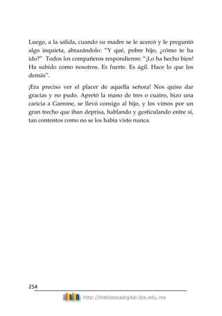254
http://bibliotecadigital.ilce.edu.mx
Luego, a la salida, cuando su madre se le acercó y le preguntó
algo inquieta, abrazándolo: ―Y qué, pobre hijo, ¿cómo te ha
ido?‖ Todos los compañeros respondieron: ―¡Lo ha hecho bien!
Ha subido como nosotros. Es fuerte. Es ágil. Hace lo que los
demás‖.
¡Era preciso ver el placer de aquella señora! Nos quiso dar
gracias y no pudo. Apretó la mano de tres o cuatro, hizo una
caricia a Garrone, se llevó consigo al hijo, y los vimos por un
gran trecho que iban deprisa, hablando y gesticulando entre sí,
tan contentos como no se los había visto nunca.
 