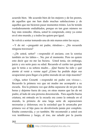 262
http://bibliotecadigital.ilce.edu.mx
acuerdo bien. Me acuerdo bien de los mejores y de los peores,
de aquellos que me han dado muchas satisfacciones y de
aquellos que me hicieron pasar momentos tristes. Los he tenido
verdaderamente endiablados, porque en tan gran número no
hay más remedio. Ahora, usted lo comprende, estoy ya como
en el otro mundo, y a todos los quiero por igual.
Se volvió a sentar tomando una de mis manos entre las suyas.
—Y de mí —preguntó mi padre, riéndose—. ¿No recuerda
ninguna travesura?
—¿De usted, señor? —respondió el anciano, con la sonrisa
también en los labios—. No, por el momento. Pero no quiere
esto decir que no me las hiciera. Usted tenía, sin embargo,
juicio y era serio para su edad. Recuerdo el cariño tan grande
que le tenía a su señora madre… ¡Qué bueno ha sido y qué
atento al venir a verme aquí! ¿Cómo ha podido dejar sus
ocupaciones para llegar a la pobre morada de un viejo maestro?
—Oiga, señor Crosetti —respondió mi padre con viveza—.
Recuerdo la primera vez que mi madre me acompañó a su
escuela. Era la primera vez que debía separarse de mí por dos
horas y dejarme fuera de casa, en otras manos que las de mi
padre, al lado de una persona desconocida. Para aquella buena
criatura, mi entrada en la escuela era como la entrada en el
mundo, la primera de una larga serie de separaciones
necesarias y dolorosas; era la sociedad que le arrancaba por
primera vez al hijo para no devolvérselo jamás por completo.
Estaba conmovida, y yo también. Me recomendó a usted con
voz temblorosa y luego, al irse, me saludó por la puerta
 