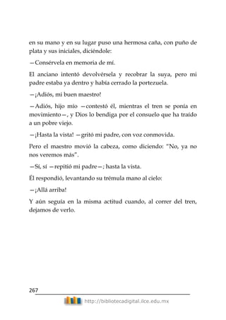 267
http://bibliotecadigital.ilce.edu.mx
en su mano y en su lugar puso una hermosa caña, con puño de
plata y sus iniciales, diciéndole:
—Consérvela en memoria de mí.
El anciano intentó devolvérsela y recobrar la suya, pero mi
padre estaba ya dentro y había cerrado la portezuela.
—¡Adiós, mi buen maestro!
—Adiós, hijo mío —contestó él, mientras el tren se ponía en
movimiento—, y Dios lo bendiga por el consuelo que ha traído
a un pobre viejo.
—¡Hasta la vista! —gritó mi padre, con voz conmovida.
Pero el maestro movió la cabeza, como diciendo: ―No, ya no
nos veremos más‖.
—Sí, sí —repitió mi padre—; hasta la vista.
Él respondió, levantando su trémula mano al cielo:
—¡Allá arriba!
Y aún seguía en la misma actitud cuando, al correr del tren,
dejamos de verlo.
 