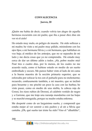 268
http://bibliotecadigital.ilce.edu.mx
CONVALECENCIA
Jueves, 20
¡Quién me había de decir, cuando volvía tan alegre de aquella
hermosa excursión con mi padre, que iba a pasar diez días sin
ver ni el cielo!
He estado muy malo, en peligro de muerte. He oído sollozar a
mi madre; he visto a mi padre muy pálido, mirándome con los
ojos fijos; a mi hermana Silvia y a mi hermano, que hablaban en
voz baja; al médico de los anteojos, que no se separaba de mi
lado y me decía cosas que yo no comprendía. He estado muy
cerca de dar un último adiós a todos. ¡Ah, pobre madre mía!
Pasé tres o cuatro días, por lo menos, de los cuales no me
acuerdo nada, como si hubiese estado en medio de un sueño
embrollado y oscuro. Me parece haber visto al lado de mi cama
a la buena maestra de la sección primaria superior, que se
esforzaba por sofocar la tos con el pañuelo para no molestarme;
recuerdo, confusamente también, a mi maestro, que se inclinó
para besarme y me pinchó un poco la cara con las barbas; he
visto pasar, como en medio de una niebla, la cabeza roja de
Crossi, los rizos rubios de Derossi, al calabrés vestido de negro
y a Garrone, que me trajo una naranja mandarina con las hojas
y se marchó enseguida, porque su madre estaba enferma.
Me desperté como de un larguísimo sueño, y comprendí que
estaba mejor al ver sonreír a mis padres y al oír a Silvia que
cantaba. ¡Oh, qué sueño tan triste ha sido! Vino el ―albañilito‖,
 