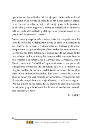 271
http://bibliotecadigital.ilce.edu.mx
operarios son los soldados del trabajo; pero tanto en la sociedad
civil como en el ejército el soldado es tan noble como el oficial,
toda vez que la nobleza está en el trabajo y no en la ganancia,
en el valor y no en el grado; y si hay superioridad en el mérito,
está de parte del soldado y del operario, porque sacan de su
propio esfuerzo menor ganancia.
―Ama, pues, y respeta, sobre todos, entre tus compañeros, a los
hijos de los soldados del trabajo; honra en ellos los sacrificios de
sus padres; no repares en diferencias de fortuna y de clase,
porque sólo las gentes despreciables miden los sentimientos y
la cortesía por tales diferencias; piensa que de las venas de los
que trabajan en los talleres y los campos salió la sangre bendita
que redimió a la patria; ama a Garrone, ama a Precossi, ama a
Coretti, ama a tu ―albañilito‖, que encierran en su pecho de
trabajadores corazones de príncipes; júrate a ti mismo que
ningún cambio de fortuna podrá jamás arrancar de tu alma
estas santas amistades infantiles. Jura que si dentro de cuarenta
años, al pasar por una estación de ferrocarril, reconocieras bajo
el traje de maquinista a tu viejo Garrone, con la cara negra…
¡Ah! No quiero que lo jures. Estoy seguro de que saltarás sobre
la máquina y que le echarás los brazos al cuello, aun cuando
seas senador del reino‖.
TU PADRE
 