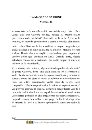 272
http://bibliotecadigital.ilce.edu.mx
LA MADRE DE GARRONE
Viernes, 28
Apenas volví a la escuela recibí una noticia muy triste. Hace
varios días que Garrone no iba, porque su madre estaba
gravemente enferma. Murió el sábado por la tarde. Ayer por la
mañana, en seguida que entré en la escuela, nos dijo el maestro:
—Al pobre Garrone le ha sucedido la mayor desgracia que
puede acaecer a un niño: su madre ha muerto. Mañana volverá
a clase. Desde ahora os suplico, muchachos, que respetéis el
terrible dolor que destroza su alma. Cuando entre, debéis
saludarlo con cariño y seriedad. Que nadie juegue ni sonría al
mirarlo, os lo recomiendo.
Y, en efecto, esta mañana, algo más tarde que los demás, entró
el pobre Garrone. Sentí una gran angustia en el corazón al
verlo. Tenía la cara sin vida, los ojos encendidos, y apenas se
sostenía sobre las piernas, como si hubiese estado enfermo un
mes. Era difícil reconocerlo: vestía todo de negro. Daba
compasión. Nadie respiró; todos lo miraron. Apenas entró, al
ver por vez primera la escuela, donde su madre había venido a
buscarlo casi todos los días, aquel banco sobre el cual tantas
veces había pensado en ella, impaciente por salir a encontrarla,
no pudo menos de estallar en un golpe de llanto desesperado.
El maestro lo llevó a su lado y, apretándolo contra su pecho, le
dijo:
 