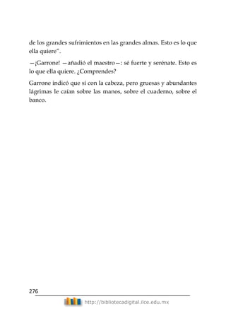 276
http://bibliotecadigital.ilce.edu.mx
de los grandes sufrimientos en las grandes almas. Esto es lo que
ella quiere‖.
—¡Garrone! —añadió el maestro—: sé fuerte y serénate. Esto es
lo que ella quiere. ¿Comprendes?
Garrone indicó que sí con la cabeza, pero gruesas y abundantes
lágrimas le caían sobre las manos, sobre el cuaderno, sobre el
banco.
 