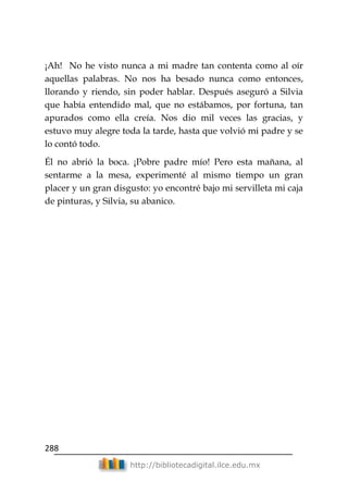 288
http://bibliotecadigital.ilce.edu.mx
¡Ah! No he visto nunca a mi madre tan contenta como al oír
aquellas palabras. No nos ha besado nunca como entonces,
llorando y riendo, sin poder hablar. Después aseguró a Silvia
que había entendido mal, que no estábamos, por fortuna, tan
apurados como ella creía. Nos dio mil veces las gracias, y
estuvo muy alegre toda la tarde, hasta que volvió mi padre y se
lo contó todo.
Él no abrió la boca. ¡Pobre padre mío! Pero esta mañana, al
sentarme a la mesa, experimenté al mismo tiempo un gran
placer y un gran disgusto: yo encontré bajo mi servilleta mi caja
de pinturas, y Silvia, su abanico.
 