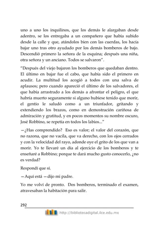 292
http://bibliotecadigital.ilce.edu.mx
uno a uno los inquilinos, que los demás le alargaban desde
adentro, se los entregaba a un compañero que había subido
desde la calle y que, atándolos bien con las cuerdas, los hacía
bajar uno tras otro ayudado por los demás bomberos de bajo.
Descendió primero la señora de la esquina; después una niña,
otra señora y un anciano. Todos se salvaron‖.
―Después del viejo bajaron los bomberos que quedaban dentro.
El último en bajar fue el cabo, que había sido el primero en
acudir. La multitud los acogió a todos con una salva de
aplausos; pero cuando apareció el último de los salvadores, el
que había arrastrado a los demás a afrontar el peligro, el que
habría muerto seguramente si alguno hubiese tenido que morir,
el gentío le saludó como a un triunfador, gritando y
extendiendo los brazos, como en demostración cariñosa de
admiración y gratitud, y en pocos momentos su nombre oscuro,
José Robbino, se repetía en todos los labios...‖
—¿Has comprendido? Eso es valor; el valor del corazón, que
no razona, que no vacila, que va derecho, con los ojos cerrados
y con la velocidad del rayo, adonde oye el grito de los que van a
morir. Yo te llevaré un día al ejercicio de los bomberos y te
enseñaré a Robbino; porque te dará mucho gusto conocerlo, ¿no
es verdad?
Respondí que sí.
—Aquí está —dijo mi padre.
Yo me volví de pronto. Dos bomberos, terminado el examen,
atravesaban la habitación para salir.
 