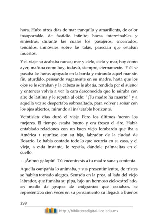 298
http://bibliotecadigital.ilce.edu.mx
hora. Hubo otros días de mar tranquilo y amarillento, de calor
insoportable, de fastidio infinito; horas interminables y
siniestras, durante las cuales los pasajeros, encerrados,
tendidos, inmóviles sobre las talas, parecían que estaban
muertos.
Y el viaje no acababa nunca; mar y cielo, cielo y mar, hoy como
ayer, mañana como hoy, todavía, siempre, eternamente. Y él se
pasaba las horas apoyado en la borda y mirando aquel mar sin
fin, aturdido, pensando vagamente en su madre, hasta que los
ojos se le cerraban y la cabeza se le abatía, rendida por el sueño;
y entonces volvía a ver la cara desconocida que lo miraba con
aire de lástima y le repetía al oído: ―¡Tu madre ha muerto!‖ y a
aquella voz se despertaba sobresaltado, para volver a soñar con
los ojos abiertos, mirando al inalterable horizonte.
Veintisiete días duró el viaje. Pero los últimos fueron los
mejores. El tiempo estaba bueno y era fresco el aire. Había
entablado relaciones con un buen viejo lombardo que iba a
América a reunirse con su hijo, labrador de la ciudad de
Rosario. Le había contado todo lo que ocurría en su casa, y el
viejo, a cada instante, le repetía, dándole palmaditas en el
cuello:
—¡Ánimo, galopín! Tú encontrarás a tu madre sana y contenta.
Aquella compañía lo animaba, y sus presentimientos, de tristes
se habían tornado alegres. Sentado en la proa, al lado del viejo
labrador, que fumaba su pipa, bajo un hermoso cielo estrellado,
en medio de grupos de emigrantes que cantaban, se
representaba cien veces en su pensamiento su llegada a Buenos
 
