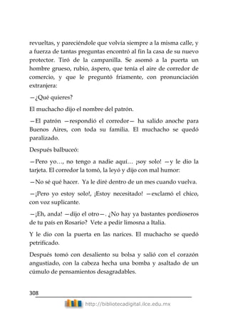 308
http://bibliotecadigital.ilce.edu.mx
revueltas, y pareciéndole que volvía siempre a la misma calle, y
a fuerza de tantas preguntas encontró al fin la casa de su nuevo
protector. Tiró de la campanilla. Se asomó a la puerta un
hombre grueso, rubio, áspero, que tenía el aire de corredor de
comercio, y que le preguntó fríamente, con pronunciación
extranjera:
—¿Qué quieres?
El muchacho dijo el nombre del patrón.
—El patrón —respondió el corredor— ha salido anoche para
Buenos Aires, con toda su familia. El muchacho se quedó
paralizado.
Después balbuceó:
—Pero yo…, no tengo a nadie aquí… ¡soy solo! —y le dio la
tarjeta. El corredor la tomó, la leyó y dijo con mal humor:
—No sé qué hacer. Ya le diré dentro de un mes cuando vuelva.
—¡Pero yo estoy solo!, ¡Estoy necesitado! —exclamó el chico,
con voz suplicante.
—¡Eh, anda! —dijo el otro—. ¿No hay ya bastantes pordioseros
de tu país en Rosario? Vete a pedir limosna a Italia.
Y le dio con la puerta en las narices. El muchacho se quedó
petrificado.
Después tomó con desaliento su bolsa y salió con el corazón
angustiado, con la cabeza hecha una bomba y asaltado de un
cúmulo de pensamientos desagradables.
 