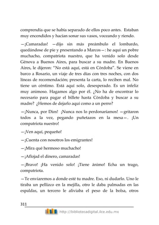 311
http://bibliotecadigital.ilce.edu.mx
comprendía que se había separado de ellos poco antes. Estaban
muy encendidos y hacían sonar sus vasos, voceando y riendo.
—¡Camaradas! —dijo sin más preámbulo el lombardo,
quedándose de pie y presentando a Marcos—: he aquí un pobre
muchacho, compatriota nuestro, que ha venido solo desde
Génova a Buenos Aires, para buscar a su madre. En Buenos
Aires, le dijeron: ―No está aquí, está en Córdoba‖. Se viene en
barco a Rosario, un viaje de tres días con tres noches, con dos
líneas de recomendación; presenta la carta, lo reciben mal. No
tiene un céntimo. Está aquí solo, desesperado. Es un infeliz
muy animoso. Hagamos algo por él. ¿No ha de encontrar lo
necesario para pagar el billete hasta Córdoba y buscar a su
madre? ¿Hemos de dejarlo aquí como a un perro?
—¡Nunca, por Dios! ¡Nunca nos lo perdonaríamos! —gritaron
todos a la vez, pegando puñetazos en la mesa—. ¡Un
compatriota nuestro!
—¡Ven aquí, pequeño!
—¡Cuenta con nosotros los emigrantes!
—¡Mira qué hermoso muchacho!
—¡Aflojad el dinero, camaradas!
—¡Bravo! ¡Ha venido solo! ¡Tiene ánimo! Echa un trago,
compatriota.
—Te enviaremos a donde esté tu madre. Eso, ni dudarlo. Uno le
tiraba un pellizco en la mejilla, otro le daba palmadas en las
espaldas, un tercero le aliviaba el peso de la bolsa, otros
 