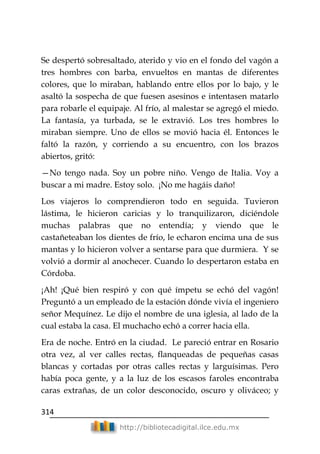 314
http://bibliotecadigital.ilce.edu.mx
Se despertó sobresaltado, aterido y vio en el fondo del vagón a
tres hombres con barba, envueltos en mantas de diferentes
colores, que lo miraban, hablando entre ellos por lo bajo, y le
asaltó la sospecha de que fuesen asesinos e intentasen matarlo
para robarle el equipaje. Al frío, al malestar se agregó el miedo.
La fantasía, ya turbada, se le extravió. Los tres hombres lo
miraban siempre. Uno de ellos se movió hacia él. Entonces le
faltó la razón, y corriendo a su encuentro, con los brazos
abiertos, gritó:
—No tengo nada. Soy un pobre niño. Vengo de Italia. Voy a
buscar a mi madre. Estoy solo. ¡No me hagáis daño!
Los viajeros lo comprendieron todo en seguida. Tuvieron
lástima, le hicieron caricias y lo tranquilizaron, diciéndole
muchas palabras que no entendía; y viendo que le
castañeteaban los dientes de frío, le echaron encima una de sus
mantas y lo hicieron volver a sentarse para que durmiera. Y se
volvió a dormir al anochecer. Cuando lo despertaron estaba en
Córdoba.
¡Ah! ¡Qué bien respiró y con qué ímpetu se echó del vagón!
Preguntó a un empleado de la estación dónde vivía el ingeniero
señor Mequínez. Le dijo el nombre de una iglesia, al lado de la
cual estaba la casa. El muchacho echó a correr hacia ella.
Era de noche. Entró en la ciudad. Le pareció entrar en Rosario
otra vez, al ver calles rectas, flanqueadas de pequeñas casas
blancas y cortadas por otras calles rectas y larguísimas. Pero
había poca gente, y a la luz de los escasos faroles encontraba
caras extrañas, de un color desconocido, oscuro y oliváceo; y
 
