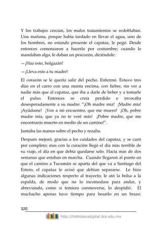 320
http://bibliotecadigital.ilce.edu.mx
Y los trabajos crecían, los malos tratamientos se redoblaban.
Una mañana, porque había tardado en llevar el agua, uno de
los hombres, no estando presente el capataz, le pegó. Desde
entonces comenzaron a hacerlo por costumbre; cuando le
mandaban algo, le daban un pescozón, diciéndole:
—¡Haz esto, holgazán!
—¡Lleva esto a tu madre!
El corazón se le quería salir del pecho. Enfermó. Estuvo tres
días en el carro con una manta encima, con fiebre, sin ver a
nadie más que al capataz, que iba a darle de beber y a tomarle
el pulso. Entonces se creía perdido e invocaba
desesperadamente a su madre: ―¡Oh madre mía! ¡Madre mía!
¡Ayúdame! ¡Ven a mi encuentro, que me muero! ¡Oh, pobre
madre mía, que ya no te veré más! ¡Pobre madre, que me
encontrarás muerto en medio de un camino!‖.
Juntaba las manos sobre el pecho y rezaba.
Después mejoró, gracias a los cuidados del capataz, y se curó
por completo; mas con la curación llegó el día más terrible de
su viaje, el día en que debía quedarse solo. Hacía más de dos
semanas que estaban en marcha. Cuando llegaron al punto en
que el camino a Tucumán se aparta del que va a Santiago del
Estero, el capataz le avisó que debían separarse. Le hizo
algunas indicaciones respecto al trayecto, le ató la bolsa a la
espalda, de modo que no lo incomodase para andar, y
abreviando, como si temiera conmoverse, lo despidió. El
muchacho apenas tuvo tiempo para besarlo en un brazo.
 