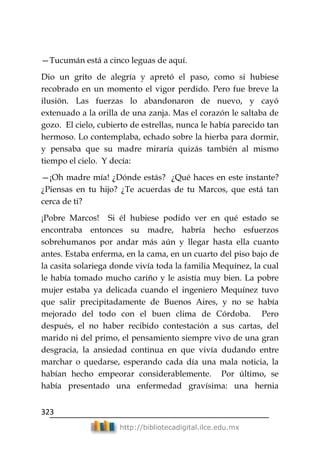 323
http://bibliotecadigital.ilce.edu.mx
—Tucumán está a cinco leguas de aquí.
Dio un grito de alegría y apretó el paso, como si hubiese
recobrado en un momento el vigor perdido. Pero fue breve la
ilusión. Las fuerzas lo abandonaron de nuevo, y cayó
extenuado a la orilla de una zanja. Mas el corazón le saltaba de
gozo. El cielo, cubierto de estrellas, nunca le había parecido tan
hermoso. Lo contemplaba, echado sobre la hierba para dormir,
y pensaba que su madre miraría quizás también al mismo
tiempo el cielo. Y decía:
—¡Oh madre mía! ¿Dónde estás? ¿Qué haces en este instante?
¿Piensas en tu hijo? ¿Te acuerdas de tu Marcos, que está tan
cerca de ti?
¡Pobre Marcos! Si él hubiese podido ver en qué estado se
encontraba entonces su madre, habría hecho esfuerzos
sobrehumanos por andar más aún y llegar hasta ella cuanto
antes. Estaba enferma, en la cama, en un cuarto del piso bajo de
la casita solariega donde vivía toda la familia Mequínez, la cual
le había tomado mucho cariño y le asistía muy bien. La pobre
mujer estaba ya delicada cuando el ingeniero Mequínez tuvo
que salir precipitadamente de Buenos Aires, y no se había
mejorado del todo con el buen clima de Córdoba. Pero
después, el no haber recibido contestación a sus cartas, del
marido ni del primo, el pensamiento siempre vivo de una gran
desgracia, la ansiedad continua en que vivía dudando entre
marchar o quedarse, esperando cada día una mala noticia, la
habían hecho empeorar considerablemente. Por último, se
había presentado una enfermedad gravísima: una hernia
 
