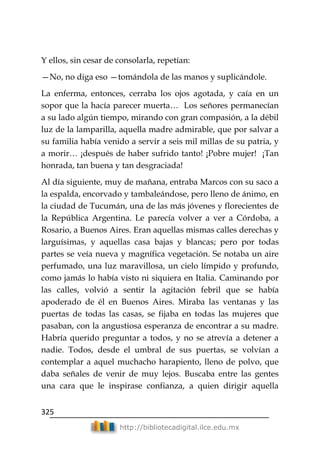 325
http://bibliotecadigital.ilce.edu.mx
Y ellos, sin cesar de consolarla, repetían:
—No, no diga eso —tomándola de las manos y suplicándole.
La enferma, entonces, cerraba los ojos agotada, y caía en un
sopor que la hacía parecer muerta… Los señores permanecían
a su lado algún tiempo, mirando con gran compasión, a la débil
luz de la lamparilla, aquella madre admirable, que por salvar a
su familia había venido a servir a seis mil millas de su patria, y
a morir… ¡después de haber sufrido tanto! ¡Pobre mujer! ¡Tan
honrada, tan buena y tan desgraciada!
Al día siguiente, muy de mañana, entraba Marcos con su saco a
la espalda, encorvado y tambaleándose, pero lleno de ánimo, en
la ciudad de Tucumán, una de las más jóvenes y florecientes de
la República Argentina. Le parecía volver a ver a Córdoba, a
Rosario, a Buenos Aires. Eran aquellas mismas calles derechas y
larguísimas, y aquellas casa bajas y blancas; pero por todas
partes se veía nueva y magnífica vegetación. Se notaba un aire
perfumado, una luz maravillosa, un cielo límpido y profundo,
como jamás lo había visto ni siquiera en Italia. Caminando por
las calles, volvió a sentir la agitación febril que se había
apoderado de él en Buenos Aires. Miraba las ventanas y las
puertas de todas las casas, se fijaba en todas las mujeres que
pasaban, con la angustiosa esperanza de encontrar a su madre.
Habría querido preguntar a todos, y no se atrevía a detener a
nadie. Todos, desde el umbral de sus puertas, se volvían a
contemplar a aquel muchacho harapiento, lleno de polvo, que
daba señales de venir de muy lejos. Buscaba entre las gentes
una cara que le inspirase confianza, a quien dirigir aquella
 