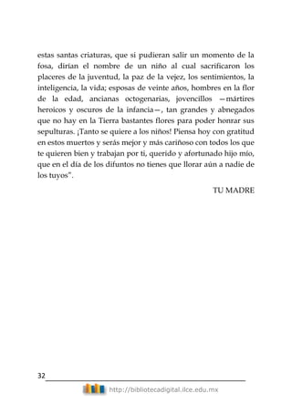 32
http://bibliotecadigital.ilce.edu.mx
estas santas criaturas, que si pudieran salir un momento de la
fosa, dirían el nombre de un niño al cual sacrificaron los
placeres de la juventud, la paz de la vejez, los sentimientos, la
inteligencia, la vida; esposas de veinte años, hombres en la flor
de la edad, ancianas octogenarias, jovencillos —mártires
heroicos y oscuros de la infancia—, tan grandes y abnegados
que no hay en la Tierra bastantes flores para poder honrar sus
sepulturas. ¡Tanto se quiere a los niños! Piensa hoy con gratitud
en estos muertos y serás mejor y más cariñoso con todos los que
te quieren bien y trabajan por ti, querido y afortunado hijo mío,
que en el día de los difuntos no tienes que llorar aún a nadie de
los tuyos‖.
TU MADRE
 