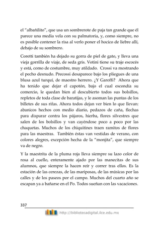 337
http://bibliotecadigital.ilce.edu.mx
el ―albañilito‖, que usa un sombrerote de paja tan grande que él
parece una media vela con su palmatoria, y, como siempre, no
es posible contener la risa al verlo poner el hocico de liebre allí,
debajo de su sombrero.
Coretti también ha dejado su gorra de piel de gato, y lleva una
vieja gorrilla de viaje, de seda gris. Votini tiene su traje escocés
y está, como de costumbre, muy atildado. Crossi va mostrando
el pecho desnudo. Precossi desaparece bajo los pliegues de una
blusa azul turquí, de maestro herrero. ¿Y Garoffi? Ahora que
ha tenido que dejar el capotón, bajo el cual escondía su
comercio, le quedan bien al descubierto todos sus bolsillos,
repletos de toda clase de baratijas, y le asoman las puntas de los
billetes de sus rifas. Ahora todos dejan ver bien lo que llevan:
abanicos hechos con medio diario, pedazos de caña, flechas
para disparar contra los pájaros, hierba, flores silvestres que
salen de los bolsillos y van cayéndose poco a poco por las
chaquetas. Muchos de los chiquitines traen ramitos de flores
para las maestras. También éstas van vestidas de verano, con
colores alegres, excepción hecha de la ―monjita‖, que siempre
va de negro.
Y la maestrita de la pluma roja lleva siempre su lazo color de
rosa al cuello, enteramente ajado por las manecitas de sus
alumnos, que siempre la hacen reír y correr tras ellos. Es la
estación de las cerezas, de las mariposas, de las músicas por las
calles y de los paseos por el campo. Muchos del cuarto año se
escapan ya a bañarse en el Po. Todos sueñan con las vacaciones.
 
