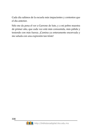 338
http://bibliotecadigital.ilce.edu.mx
Cada día salimos de la escuela más impacientes y contentos que
el día anterior.
Sólo me da pena el ver a Garrone de luto, y a mi pobre maestra
de primer año, que cada vez está más consumida, más pálida y
tosiendo con más fuerza. ¡Camina ya enteramente encorvada y
me saluda con una expresión tan triste!
 