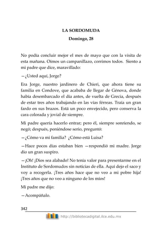 342
http://bibliotecadigital.ilce.edu.mx
LA SORDOMUDA
Domingo, 28
No podía concluir mejor el mes de mayo que con la visita de
esta mañana. Oímos un campanillazo, corrimos todos. Siento a
mi padre que dice, maravillado:
—¿Usted aquí, Jorge?
Era Jorge, nuestro jardinero de Chieri, que ahora tiene su
familia en Condove, que acababa de llegar de Génova, donde
había desembarcado el día antes, de vuelta de Grecia, después
de estar tres años trabajando en las vías férreas. Traía un gran
fardo en sus brazos. Está un poco envejecido, pero conserva la
cara colorada y jovial de siempre.
Mi padre quería hacerlo entrar; pero él, siempre sonriendo, se
negó; después, poniéndose serio, preguntó:
—¿Cómo va mi familia? ¿Cómo está Luisa?
—Hace pocos días estaban bien —respondió mi madre. Jorge
dio un gran suspiro.
—¡Oh! ¡Dios sea alabado! No tenía valor para presentarme en el
Instituto de Sordomudos sin noticias de ella. Aquí dejo el saco y
voy a recogerla. ¡Tres años hace que no veo a mi pobre hija!
¡Tres años que no veo a ninguno de los míos!
Mi padre me dijo:
—Acompáñalo.
 
