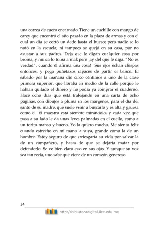 34
http://bibliotecadigital.ilce.edu.mx
una correa de cuero encarnado. Tiene un cuchillo con mango de
carey que encontró el año pasado en la plaza de armas y con el
cual un día se cortó un dedo hasta el hueso; pero nadie se lo
notó en la escuela, ni tampoco se quejó en su casa, por no
asustar a sus padres. Deja que le digan cualquier cosa por
broma, y nunca lo toma a mal; pero ¡ay del que le diga: ―No es
verdad‖, cuando él afirma una cosa! Sus ojos echan chispas
entonces, y pega puñetazos capaces de partir el banco. El
sábado por la mañana dio cinco céntimos a uno de la clase
primera superior, que lloraba en medio de la calle porque le
habían quitado el dinero y no podía ya comprar el cuaderno.
Hace ocho días que está trabajando en una carta de ocho
páginas, con dibujos a pluma en los márgenes, para el día del
santo de su madre, que suele venir a buscarlo y es alta y gruesa
como él. El maestro está siempre mirándolo, y cada vez que
pasa a su lado le da unas leves palmadas en el cuello, como a
un torito manso y bueno. Yo lo quiero mucho. Me siento feliz
cuando estrecho en mi mano la suya, grande como la de un
hombre. Estoy seguro de que arriesgaría su vida por salvar la
de un compañero, y hasta de que se dejaría matar por
defenderlo. Se ve bien claro esto en sus ojos. Y aunque su voz
sea tan recia, uno sabe que viene de un corazón generoso.
 