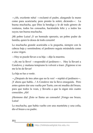 351
http://bibliotecadigital.ilce.edu.mx
—¡Ah, excelente niña! —exclamó el padre, alargando la mano
como para acariciarla; pero pronto la retiró, diciendo—: La
buena muchacha, que Dios la bendiga y le dé todo género de
venturas, todos los consuelos, haciéndola feliz y a todos los
suyos; tan buena muchacha.
¡Mi pobre Luisa! ¡Y un honrado operario, un pobre padre de
familia, quien lo desea de todo corazón!
La muchacha grande acariciaba a la pequeña, siempre con la
cabeza baja y sonriéndose; el jardinero seguía mirándola como
a una virgen.
—Hoy se puede llevar a su hija —dijo la maestra.
—¡Sí; me la llevo! —respondió el jardinero—. Hoy la llevaré a
Condove, y mañana temprano la volveré a traer. ¡Figúrese si no
me la he de llevar!
La hija se fue a vestir.
—¿Después de tres años que no la veo! —repitió el jardinero—.
¡Y ahora que habla…! A Condove me la llevo enseguida. Pero
antes quiero dar una vuelta por Turín, con mi mudita del brazo,
para que todos la vean, y llevarla a que la oigan mis cuatro
conocidos. ¡Ah!
¡Hermoso día! ¡Esto se llama un consuelo! ¡Venga ese brazo,
Luisa!
La muchacha, que había vuelto con una manteleta y una cofia,
dio el brazo a su padre.
 