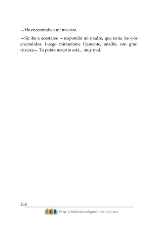 369
http://bibliotecadigital.ilce.edu.mx
—He encontrado a mi maestra.
—Sí; iba a acostarse —respondió mi madre, que tenía los ojos
encendidos. Luego mirándome fijamente, añadió, con gran
tristeza— Tu pobre maestra está... muy mal.
 