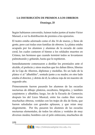 370
http://bibliotecadigital.ilce.edu.mx
LA DISTRIBUCIÓN DE PREMIOS A LOS OBREROS
Domingo, 25
Según habíamos convenido, fuimos todos juntos al teatro Víctor
Manuel, a ver la distribución de premios a los operarios.
El teatro estaba adornado como el día 14 de marzo, y lleno de
gente, pero casi todas eran familias de obreros. La platea estaba
ocupada por los alumnos y alumnas de la escuela de canto
coral, los cuales cantaron el himno a los soldados muertos en
Crimea, tan hermoso que cuando terminó todos se levantaron
palmoteando y gritando, hasta que lo repitieron.
Inmediatamente comenzaron a desfilar los premiados ante el
alcalde, el prefecto y otros muchos que les daban libros, libretas
de la Caja de Ahorros, diplomas y medallas. En un lado de la
platea vi al ―albañilito‖, sentado junto a su madre; en otro lado
estaba el director, y detrás de él, la cabeza roja de mi maestro de
segundo año.
Primeramente fueron pasando los alumnos de las escuelas
nocturnas de dibujo: plateros, escultores, litógrafos, y también
carpinteros y albañiles; luego, los de la Escuela de Comercio;
después los del Liceo Musical, entre los cuales iban varias
muchachas obreras, vestidas con los trajes de día de fiesta, que
fueron saludadas con grandes aplausos, y que reían muy
alegremente. Por fin, pasaron los alumnos de las escuelas
nocturnas elementales, de todos los oficios y vestidos de muy
diversos modos; hombres con el pelo entrecano, muchachos de
 
