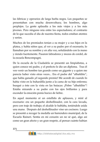 371
http://bibliotecadigital.ilce.edu.mx
las fábricas y operarios de larga barba negra. Los pequeños se
presentaban con mucha desenvoltura; los hombres, algo
perplejos. La gente aplaudía a los más viejos y a los más
jóvenes. Pero ninguno reía entre los espectadores; al contrario
de lo que sucedía el día de nuestra fiesta, todos estaban atentos
y serios.
Muchos de los premiados tenían a su mujer y a sus hijos en la
platea, y había niños que, al ver a su padre por el escenario, lo
llamaban por su nombre y en alta voz, señalándolo con la mano
y riendo fuertemente. Pasaron labradores y mozos de cordel, de
la escuela Boncompagni.
De la escuela de la Ciudadela se presentó un limpiabotas, a
quien conoce mi padre, y el prefecto le dio un diploma. Tras él
veo venir un hombre tan grande como un gigante y a quien me
parecía haber visto otras veces... Era el padre del ―albañilito‖,
que había ganado ¡el segundo premio! Me acordé de cuando lo
había visto en la buhardilla junto a la cama de su hijo enfermo;
busqué a éste con la vista en las butacas: ¡Pobre ―albañilito‖!
Estaba mirando a su padre con los ojos brillantes y para
esconder la emoción ponía hocico de liebre.
En aquel momento oí un estallido de aplausos, y miré al
escenario: era un pequeño deshollinador, con la cara lavada,
pero con traje de trabajo; el alcalde le hablaba, teniéndole asida
una mano. Después del deshollinador vino un cocinero. Luego
se presentó a recoger la medalla un barrendero municipal, de la
Escuela Raineri. Sentía en mi corazón un no sé qué, algo así
como un gran afecto y un gran respeto, al pensar cuánto habían
 
