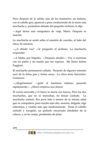 379
http://bibliotecadigital.ilce.edu.mx
Poco después de la salida, uno de los marineros, un italiano,
con el cabello gris, apareció a proa conduciendo de la mano una
muchacha y, parándose delante del pequeño siciliano, le dijo:
—Aquí tienes una compañera de viaje, Mario. Después se
marchó.
La muchacha se sentó sobre el montón de cuerdas, al lado del
chico. Se miraron.
—¿A dónde vas? —le preguntó el siciliano. La muchacha
respondió:
—A Malta, por Nápoles. —Después añadió—: Voy a reunirme
con mi padre y mi madre que me esperan. Me llamo Julieta
Faggiani.
El muchacho permaneció callado. Después de algunos minutos
sacó de la bolsa pan y frutas secas. La chica tenía bizcochos.
Comieron.
—¡Alegrémonos! —gritó el marinero italiano, pasando
rápidamente—. ¡Ahora empieza una danza!
El viento arreciaba y el barco se mecía con fuerza. Pero los dos
muchachos, que no se mareaban, no tenían cuidado. La
muchacha sonreía. Era poco más o menos de la misma edad
que su compañero, pero mucho más alta, morena, delgada, algo
enfermiza, y vestida más que modestamente. Tenía el cabello
cortado y recogido, un pañuelo encarnado alrededor de la
cabeza, y en las orejas, pendientes de plata.
 