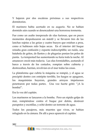 382
http://bibliotecadigital.ilce.edu.mx
Y bajaron por dos escaleras próximas a sus respectivos
dormitorios.
El marinero había acertado en su augurio. No se habían
dormido aún cuando se desencadenó una horrorosa tormenta.
Fue como un asalto inesperado de olas furiosas, que en pocos
momentos despedazaron un mástil y se llevaron tres de las
lanchas sujetas a las grúas y cuatro bueyes que estaban a proa,
como si hubiesen sido hojas secas. En el interior del buque
reinaba gran confusión y espanto indescriptible; un ruido, una
batahola de gritos, de llantos y de plegarias ponían los pelos de
punta. La tempestad fue aumentando su furia toda la noche. Al
amanecer creció más todavía. Las olas formidables, azotando el
barco a través de los costados, rompían sobre cubierta y
destrozaban, barrían, revolvían en el mar todas las cosas.
La plataforma que cubría la máquina se rompió, y el agua se
precipitó dentro con estrépito terrible, los fuegos se apagaron,
los maquinistas huyeron, grandes arroyos impetuosos
penetraron por todas partes. Una voz fuerte gritó: ―¡A la
bomba!‖.
Era la voz del capitán.
Los marineros se lanzaron a la bomba. Pero un rápido golpe de
mar, rompiéndose contra el buque por detrás, destrozó
parapetos y escotillas, y echó dentro un torrente de agua.
Todos los pasajeros, más muertos que vivos, se habían
refugiado en la cámara. De allí a poco apareció el capitán.
 