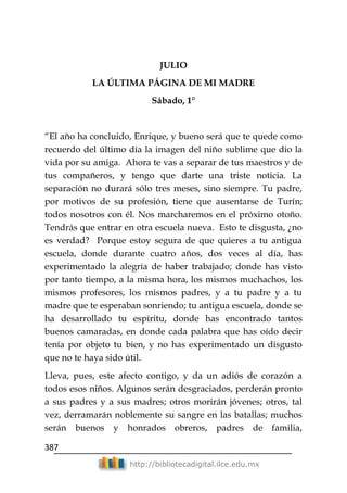 387
http://bibliotecadigital.ilce.edu.mx
JULIO
LA ÚLTIMA PÁGINA DE MI MADRE
Sábado, 1°
―El año ha concluido, Enrique, y bueno será que te quede como
recuerdo del último día la imagen del niño sublime que dio la
vida por su amiga. Ahora te vas a separar de tus maestros y de
tus compañeros, y tengo que darte una triste noticia. La
separación no durará sólo tres meses, sino siempre. Tu padre,
por motivos de su profesión, tiene que ausentarse de Turín;
todos nosotros con él. Nos marcharemos en el próximo otoño.
Tendrás que entrar en otra escuela nueva. Esto te disgusta, ¿no
es verdad? Porque estoy segura de que quieres a tu antigua
escuela, donde durante cuatro años, dos veces al día, has
experimentado la alegría de haber trabajado; donde has visto
por tanto tiempo, a la misma hora, los mismos muchachos, los
mismos profesores, los mismos padres, y a tu padre y a tu
madre que te esperaban sonriendo; tu antigua escuela, donde se
ha desarrollado tu espíritu, donde has encontrado tantos
buenos camaradas, en donde cada palabra que has oído decir
tenía por objeto tu bien, y no has experimentado un disgusto
que no te haya sido útil.
Lleva, pues, este afecto contigo, y da un adiós de corazón a
todos esos niños. Algunos serán desgraciados, perderán pronto
a sus padres y a sus madres; otros morirán jóvenes; otros, tal
vez, derramarán noblemente su sangre en las batallas; muchos
serán buenos y honrados obreros, padres de familia,
 