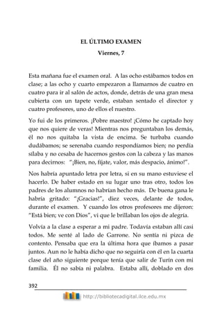 392
http://bibliotecadigital.ilce.edu.mx
EL ÚLTIMO EXAMEN
Viernes, 7
Esta mañana fue el examen oral. A las ocho estábamos todos en
clase; a las ocho y cuarto empezaron a llamarnos de cuatro en
cuatro para ir al salón de actos, donde, detrás de una gran mesa
cubierta con un tapete verde, estaban sentado el director y
cuatro profesores, uno de ellos el nuestro.
Yo fui de los primeros. ¡Pobre maestro! ¡Cómo he captado hoy
que nos quiere de veras! Mientras nos preguntaban los demás,
él no nos quitaba la vista de encima. Se turbaba cuando
dudábamos; se serenaba cuando respondíamos bien; no perdía
sílaba y no cesaba de hacernos gestos con la cabeza y las manos
para decirnos: ―¡Bien, no, fíjate, valor, más despacio, ánimo!‖.
Nos habría apuntado letra por letra, si en su mano estuviese el
hacerlo. De haber estado en su lugar uno tras otro, todos los
padres de los alumnos no habrían hecho más. De buena gana le
habría gritado: ―¡Gracias!‖, diez veces, delante de todos,
durante el examen. Y cuando los otros profesores me dijeron:
―Está bien; ve con Dios‖, vi que le brillaban los ojos de alegría.
Volvía a la clase a esperar a mi padre. Todavía estaban allí casi
todos. Me senté al lado de Garrone. No sentía ni pizca de
contento. Pensaba que era la última hora que íbamos a pasar
juntos. Aun no le había dicho que no seguiría con él en la cuarta
clase del año siguiente porque tenía que salir de Turín con mi
familia. Él no sabía ni palabra. Estaba allí, doblado en dos
 
