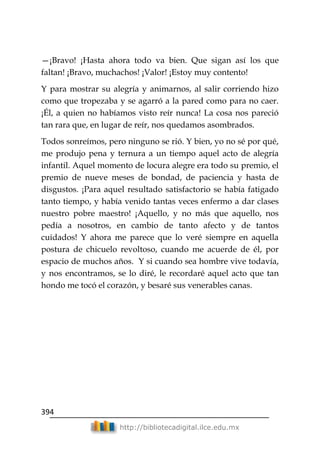 394
http://bibliotecadigital.ilce.edu.mx
—¡Bravo! ¡Hasta ahora todo va bien. Que sigan así los que
faltan! ¡Bravo, muchachos! ¡Valor! ¡Estoy muy contento!
Y para mostrar su alegría y animarnos, al salir corriendo hizo
como que tropezaba y se agarró a la pared como para no caer.
¡Él, a quien no habíamos visto reír nunca! La cosa nos pareció
tan rara que, en lugar de reír, nos quedamos asombrados.
Todos sonreímos, pero ninguno se rió. Y bien, yo no sé por qué,
me produjo pena y ternura a un tiempo aquel acto de alegría
infantil. Aquel momento de locura alegre era todo su premio, el
premio de nueve meses de bondad, de paciencia y hasta de
disgustos. ¡Para aquel resultado satisfactorio se había fatigado
tanto tiempo, y había venido tantas veces enfermo a dar clases
nuestro pobre maestro! ¡Aquello, y no más que aquello, nos
pedía a nosotros, en cambio de tanto afecto y de tantos
cuidados! Y ahora me parece que lo veré siempre en aquella
postura de chicuelo revoltoso, cuando me acuerde de él, por
espacio de muchos años. Y si cuando sea hombre vive todavía,
y nos encontramos, se lo diré, le recordaré aquel acto que tan
hondo me tocó el corazón, y besaré sus venerables canas.
 