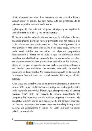 3
http://bibliotecadigital.ilce.edu.mx
diario durante tres años. Las maestras de los párvulos iban y
venían entre el gentío. La que había sido mi profesora de la
primera superior me saludó diciendo:
—¡Enrique, tú vas este año al piso principal, y ni siquiera te
veré al entrar o salir!— y me miró apenada.
El director estaba rodeado de madres que le hablaban a la vez;
pidiendo puesto para sus hijos; y por cierto que me pareció que
tenía más canas que el año anterior… Encontré algunos chicos
más gordos y más altos que cuando los dejé; abajo, donde ya
cada cual estaba en su sitio, vi algunos pequeñines
resistiéndose a entrar en el aula y que se defendían como
potrillos, encabritándose; pero a la fuerza los introducían. Aun
así, algunos se escapaban ya una vez sentados en los bancos, y
otros, al ver que se marchaban sus padres, rompían a llorar, y
era preciso que volvieran las mamás, con todo lo cual la
profesora se desesperaba. Mi hermanito se quedó en la clase de
la maestra Delcatti; a mí me tocó el maestro Perboni, en el piso
primero.
A las diez, cada cual estaba en su sección; cincuenta y cuatro en
la mía; sólo quince o dieciséis eran antiguos condiscípulos míos
de la segunda, entre ellos Derosi, que siempre sacaba el primer
premio. ¡Qué triste me pareció la escuela recordando los
bosques y las montañas donde acababa de pasar el verano! Me
acordaba también ahora con nostalgia de mi antiguo maestro,
tan bueno, que se reía tanto con nosotros; tan chiquitín que casi
parecía un compañero; y sentía no verlo allí con su rubio
cabello enmarañado.
 