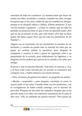 39
http://bibliotecadigital.ilce.edu.mx
manchan de tinta los cuadernos. La maestra tiene que hacer de
mamá con ellos: ayudarlos a vestirse, cortarles las uñas, recoger
las gorras que se les caen, cuidar de que no cambien los abrigos,
porque si no después rabian y chillan. ¡Pobres maestras! ¡Y aun
van las mamás a quejarse! —¿Cómo es, señora, que mi niño ha
perdido su pluma?¿Cómo es que el mío no aprende nada? ¿Por
qué no da un premio al mío, que sabe tanto? ¿Por qué no hace
quitar del banco aquel clavo que ha roto los pantalones de mi
Pedrito?—.
Alguna vez se incomoda con los muchachos la maestra de mi
hermano, y cuando no puede más se muerde las uñas por no
pegar un cachete; pierde la paciencia, pero después se
arrepiente y acaricia al niño a quien ha regañado; echa a un
pequeñuelo de la escuela, pero saltándosele las lágrimas, y se
disgusta con los padres que privan de la comida a los niños por
castigo.
Es joven y alta la maestra Delcatti, viste bien, es morena y viva,
y lo hace todo como movida por un resorte; se conmueve por
cualquier cosa, y habla entonces con mucha ternura:
—Pero, al menos ¿la quieren los niños? –le preguntó mi madre.
—Mucho —respondió—; pero después, concluido el curso, la
mayor parte ni me mira. Cuando están con los profesores, casi
se avergüenzan de haber estado conmigo, con la maestra de
párvulos. Después de dos años de cuidados, después que se ha
querido tanto a un niño, nos entristece separarnos de él, pero se
dice una: ―¡Oh, en adelante me querrá mucho!‖ Pero pasan las
 