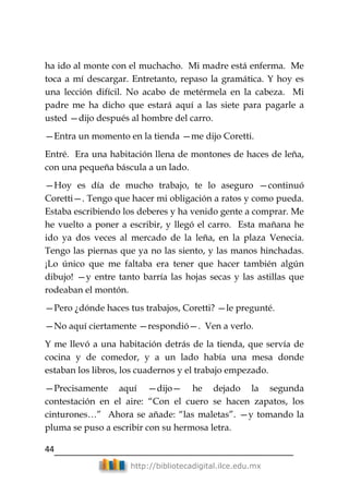 44
http://bibliotecadigital.ilce.edu.mx
ha ido al monte con el muchacho. Mi madre está enferma. Me
toca a mí descargar. Entretanto, repaso la gramática. Y hoy es
una lección difícil. No acabo de metérmela en la cabeza. Mi
padre me ha dicho que estará aquí a las siete para pagarle a
usted —dijo después al hombre del carro.
—Entra un momento en la tienda —me dijo Coretti.
Entré. Era una habitación llena de montones de haces de leña,
con una pequeña báscula a un lado.
—Hoy es día de mucho trabajo, te lo aseguro —continuó
Coretti—. Tengo que hacer mi obligación a ratos y como pueda.
Estaba escribiendo los deberes y ha venido gente a comprar. Me
he vuelto a poner a escribir, y llegó el carro. Esta mañana he
ido ya dos veces al mercado de la leña, en la plaza Venecia.
Tengo las piernas que ya no las siento, y las manos hinchadas.
¡Lo único que me faltaba era tener que hacer también algún
dibujo! —y entre tanto barría las hojas secas y las astillas que
rodeaban el montón.
—Pero ¿dónde haces tus trabajos, Coretti? —le pregunté.
—No aquí ciertamente —respondió—. Ven a verlo.
Y me llevó a una habitación detrás de la tienda, que servía de
cocina y de comedor, y a un lado había una mesa donde
estaban los libros, los cuadernos y el trabajo empezado.
—Precisamente aquí —dijo— he dejado la segunda
contestación en el aire: ―Con el cuero se hacen zapatos, los
cinturones…‖ Ahora se añade: ―las maletas‖. —y tomando la
pluma se puso a escribir con su hermosa letra.
 