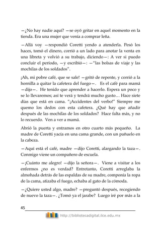 45
http://bibliotecadigital.ilce.edu.mx
—¿No hay nadie aquí? —se oyó gritar en aquel momento en la
tienda. Era una mujer que venía a comprar leña.
—Allá voy —respondió Coretti yendo a atenderla. Pesó los
haces, tomó el dinero, corrió a un lado para anotar la venta en
una libreta y volvió a su trabajo, diciendo—: A ver si puedo
concluir el período, —y escribió—: —―las bolsas de viaje y las
mochilas de los soldados‖.
¡Ah, mi pobre café, que se sale! —gritó de repente, y corrió a la
hornilla a quitar la cafetera del fuego—. Es el café para mamá
—dijo—. He tenido que aprender a hacerlo. Espera un poco y
se lo llevaremos; así te verá y tendrá mucho gusto… Hace siete
días que está en cama. ―¡Accidentes del verbo!‖ Siempre me
quemo los dedos con esta cafetera. ¿Qué hay que añadir
después de las mochilas de los soldados? Hace falta más, y no
lo recuerdo. Ven a ver a mamá.
Abrió la puerta y entramos en otro cuarto más pequeño. La
madre de Coretti yacía en una cama grande, con un pañuelo en
la cabeza.
—Aquí está el café, madre —dijo Coretti, alargando la taza—.
Conmigo viene un compañero de escuela.
—¡Cuánto me alegro! —dijo la señora—. Viene a visitar a los
enfermos ¿no es verdad? Entretanto, Coretti arreglaba la
almohada detrás de las espaldas de su madre, componía la ropa
de la cama, atizaba el fuego, echaba al gato de la cómoda.
—¿Quiere usted algo, madre? —preguntó después, recogiendo
de nuevo la taza—. ¿Tomó ya el jarabe? Luego iré por más a la
 