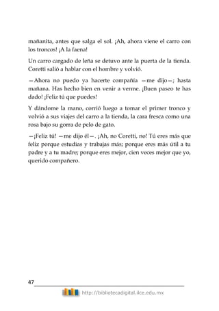 47
http://bibliotecadigital.ilce.edu.mx
mañanita, antes que salga el sol. ¡Ah, ahora viene el carro con
los troncos! ¡A la faena!
Un carro cargado de leña se detuvo ante la puerta de la tienda.
Coretti salió a hablar con el hombre y volvió.
—Ahora no puedo ya hacerte compañía —me dijo—; hasta
mañana. Has hecho bien en venir a verme. ¡Buen paseo te has
dado! ¡Feliz tú que puedes!
Y dándome la mano, corrió luego a tomar el primer tronco y
volvió a sus viajes del carro a la tienda, la cara fresca como una
rosa bajo su gorra de pelo de gato.
—¡Feliz tú! —me dijo él—. ¡Ah, no Coretti, no! Tú eres más que
feliz porque estudias y trabajas más; porque eres más útil a tu
padre y a tu madre; porque eres mejor, cien veces mejor que yo,
querido compañero.
 